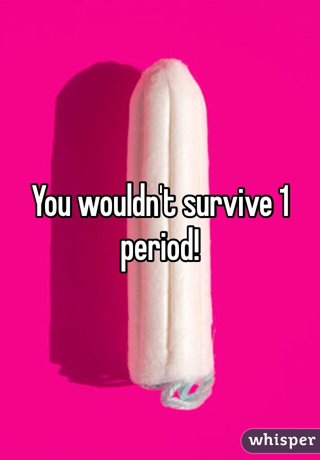 You wouldn't survive 1 period! 