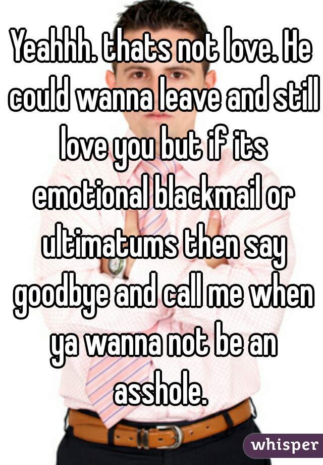 Yeahhh. thats not love. He could wanna leave and still love you but if its emotional blackmail or ultimatums then say goodbye and call me when ya wanna not be an asshole. 