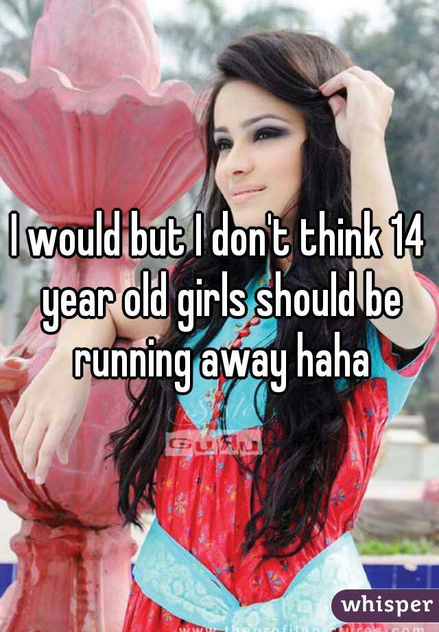 I would but I don't think 14 year old girls should be running away haha