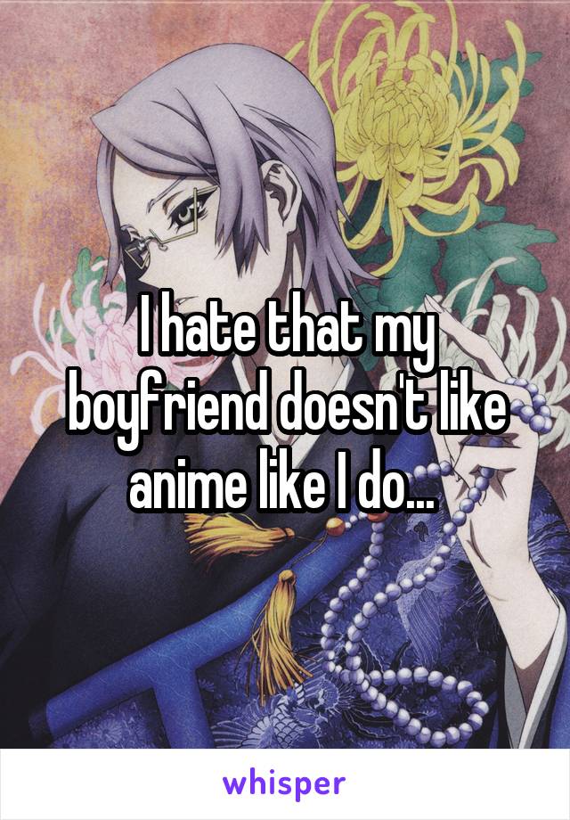 I hate that my boyfriend doesn't like anime like I do... 