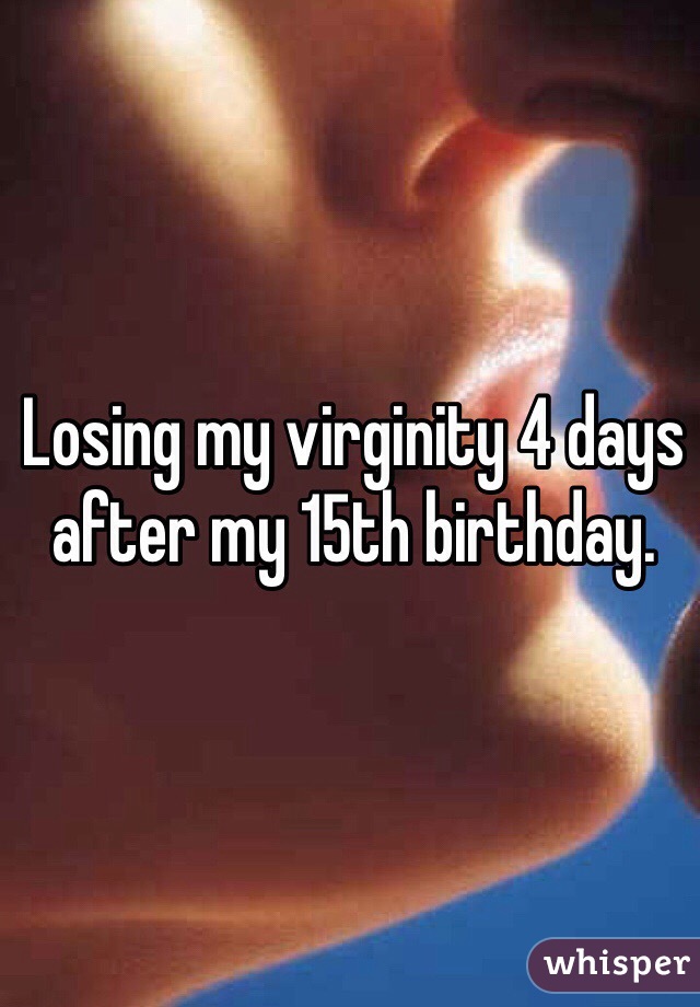 Losing my virginity 4 days after my 15th birthday.