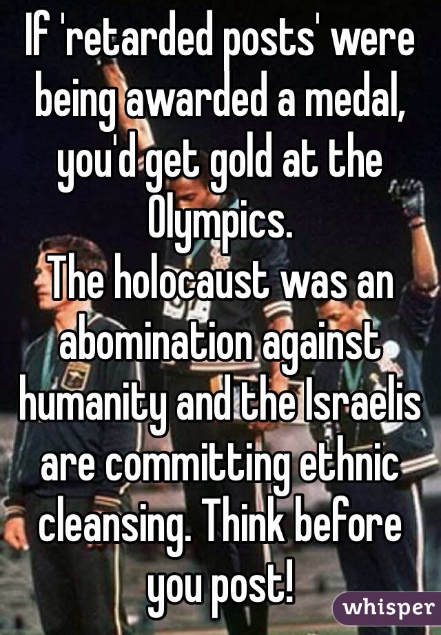 If 'retarded posts' were being awarded a medal, you'd get gold at the Olympics.
The holocaust was an abomination against humanity and the Israelis are committing ethnic cleansing. Think before you post!  