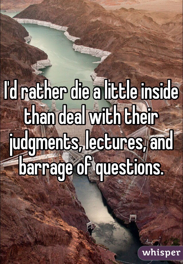 I'd rather die a little inside than deal with their judgments, lectures, and barrage of questions. 