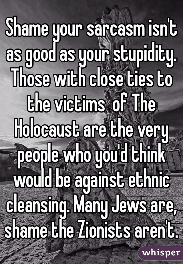 Shame your sarcasm isn't as good as your stupidity. Those with close ties to the victims  of The Holocaust are the very people who you'd think would be against ethnic cleansing. Many Jews are, shame the Zionists aren't. 