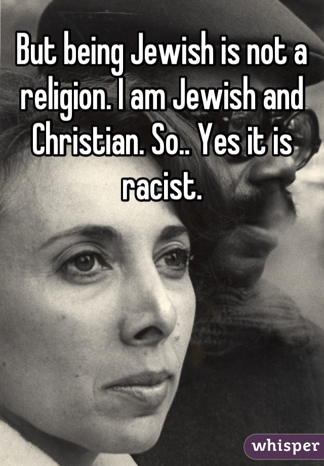 But being Jewish is not a religion. I am Jewish and Christian. So.. Yes it is racist.