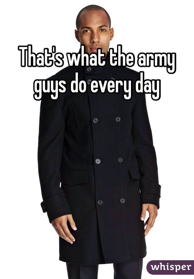 That's what the army guys do every day