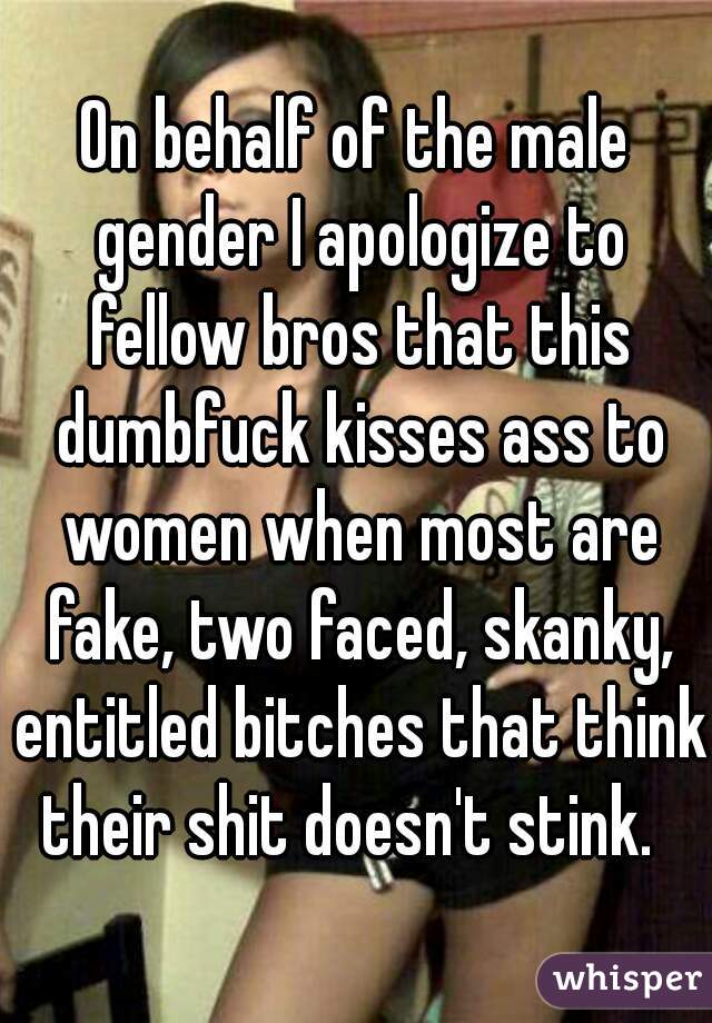 On behalf of the male gender I apologize to fellow bros that this dumbfuck kisses ass to women when most are fake, two faced, skanky, entitled bitches that think their shit doesn't stink.  