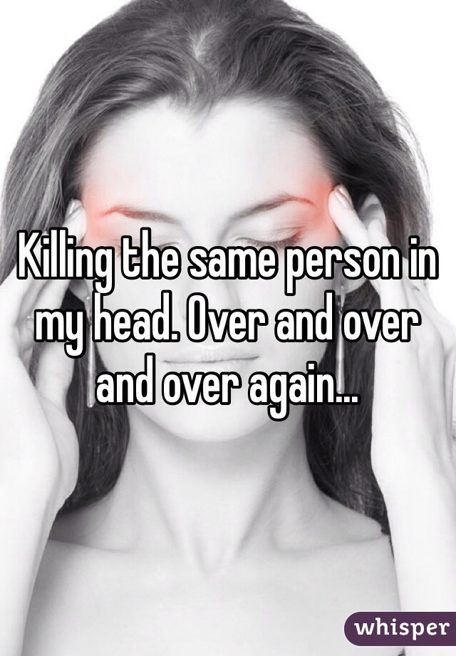 Killing the same person in my head. Over and over and over again...