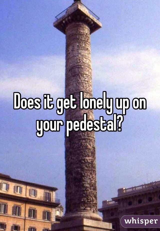 Does it get lonely up on your pedestal? 