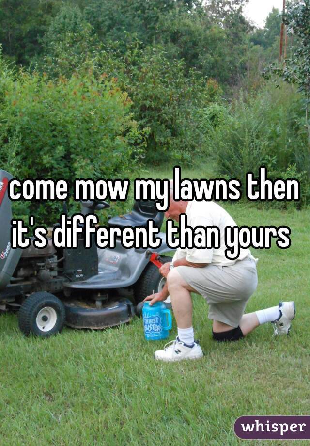 come mow my lawns then it's different than yours  