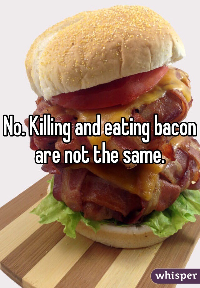 No. Killing and eating bacon are not the same. 