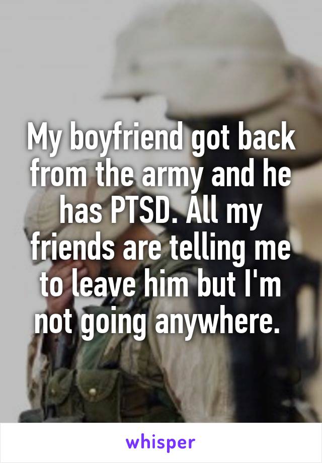 My boyfriend got back from the army and he has PTSD. All my friends are telling me to leave him but I'm not going anywhere. 