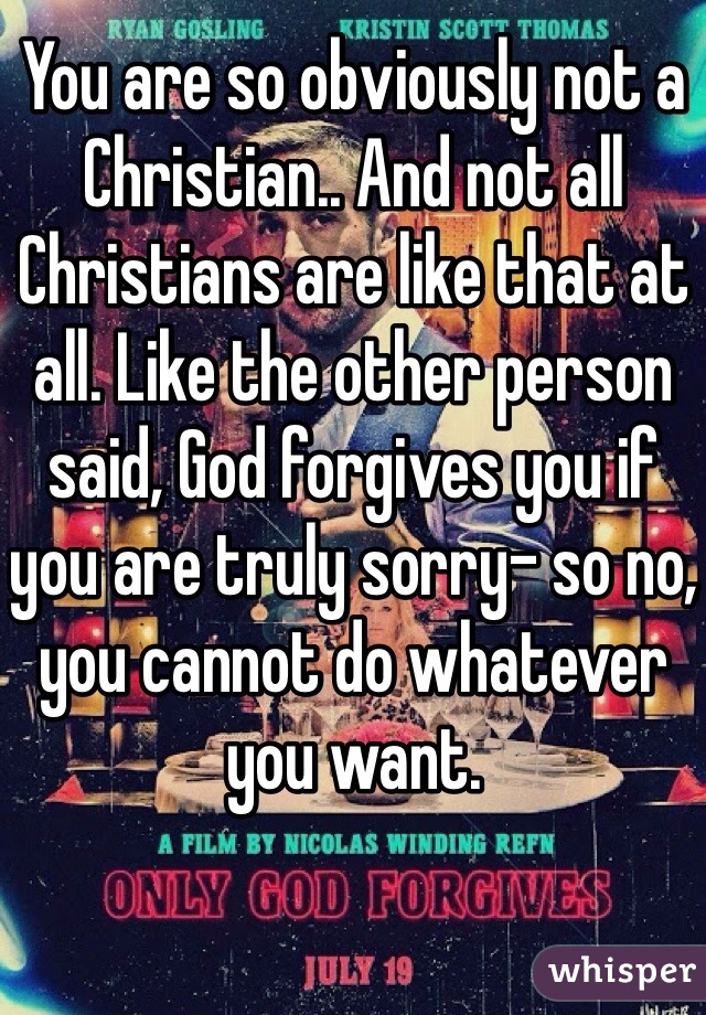 You are so obviously not a Christian.. And not all Christians are like that at all. Like the other person said, God forgives you if you are truly sorry- so no, you cannot do whatever you want. 