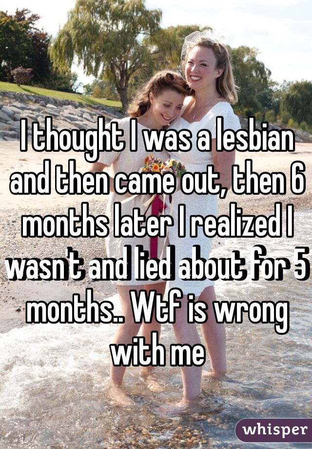 I thought I was a lesbian and then came out, then 6 months later I realized I wasn't and lied about for 5 months.. Wtf is wrong with me 