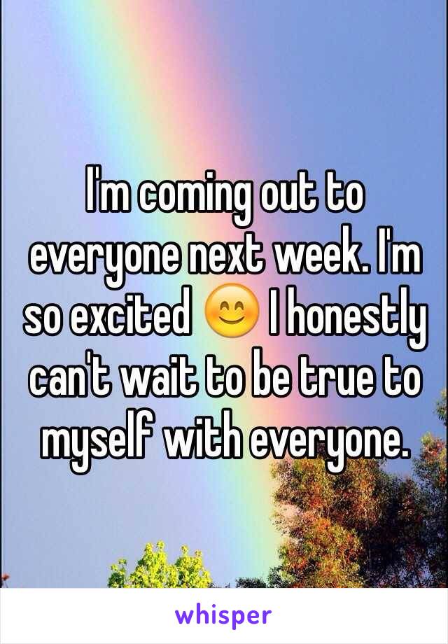 I'm coming out to everyone next week. I'm so excited 😊 I honestly can't wait to be true to myself with everyone.