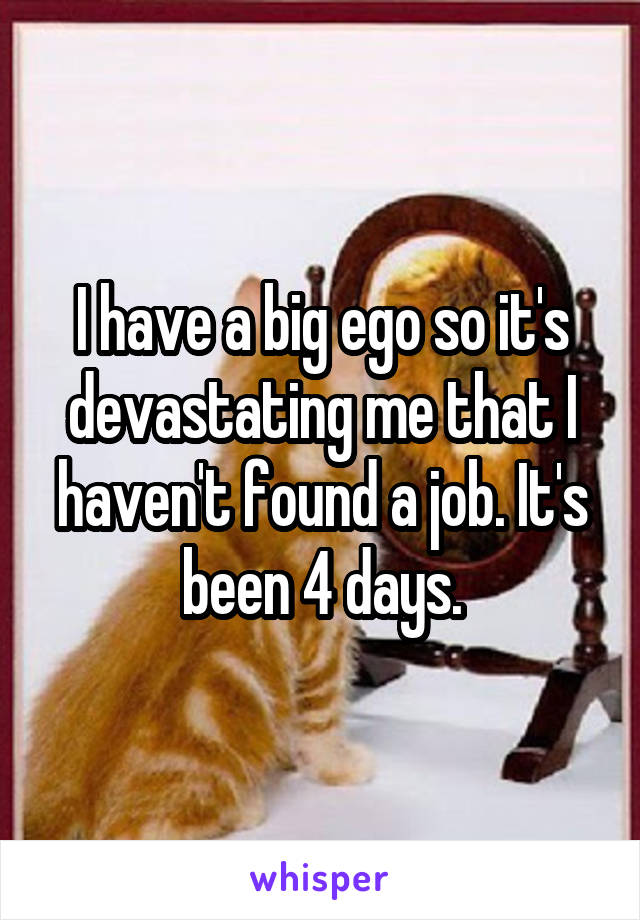 I have a big ego so it's devastating me that I haven't found a job. It's been 4 days.