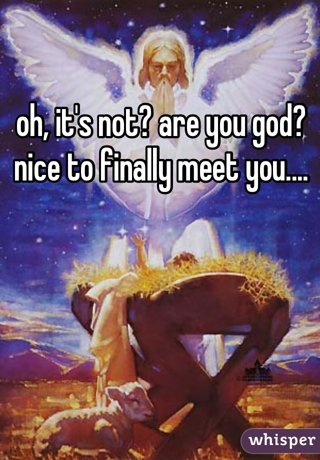 oh, it's not? are you god? nice to finally meet you....