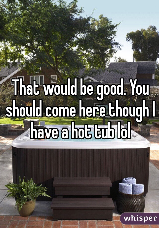 That would be good. You should come here though I have a hot tub lol