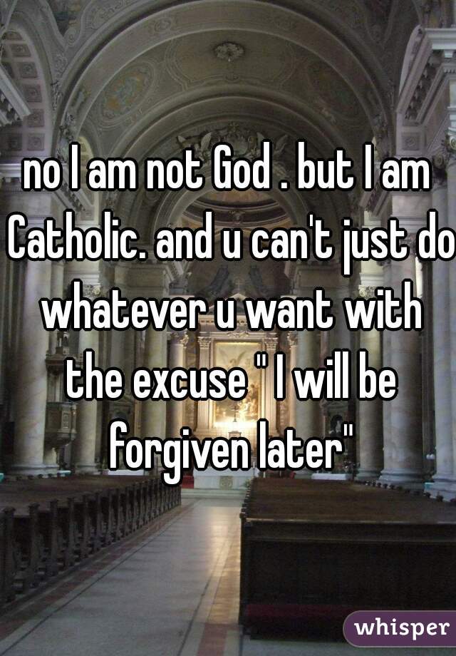 no I am not God . but I am Catholic. and u can't just do whatever u want with the excuse " I will be forgiven later"