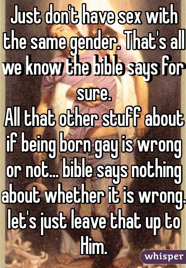 Just don't have sex with the same gender. That's all we know the bible says for sure.
All that other stuff about if being born gay is wrong or not... bible says nothing about whether it is wrong. let's just leave that up to Him.