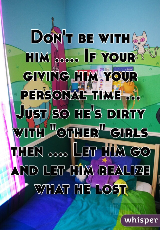 Don't be with him ..... If your giving him your personal time ... Just so he's dirty with "other" girls then .... Let him go and let him realize what he lost 