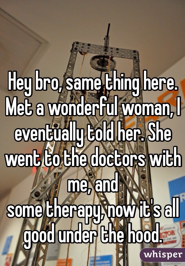 Hey bro, same thing here. 
Met a wonderful woman, I eventually told her. She went to the doctors with me, and 
some therapy, now it's all good under the hood.