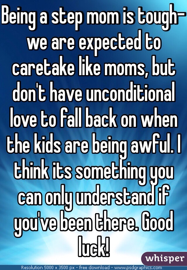 Being a step mom is tough- we are expected to caretake like moms, but don't have unconditional love to fall back on when the kids are being awful. I think its something you can only understand if you've been there. Good luck!