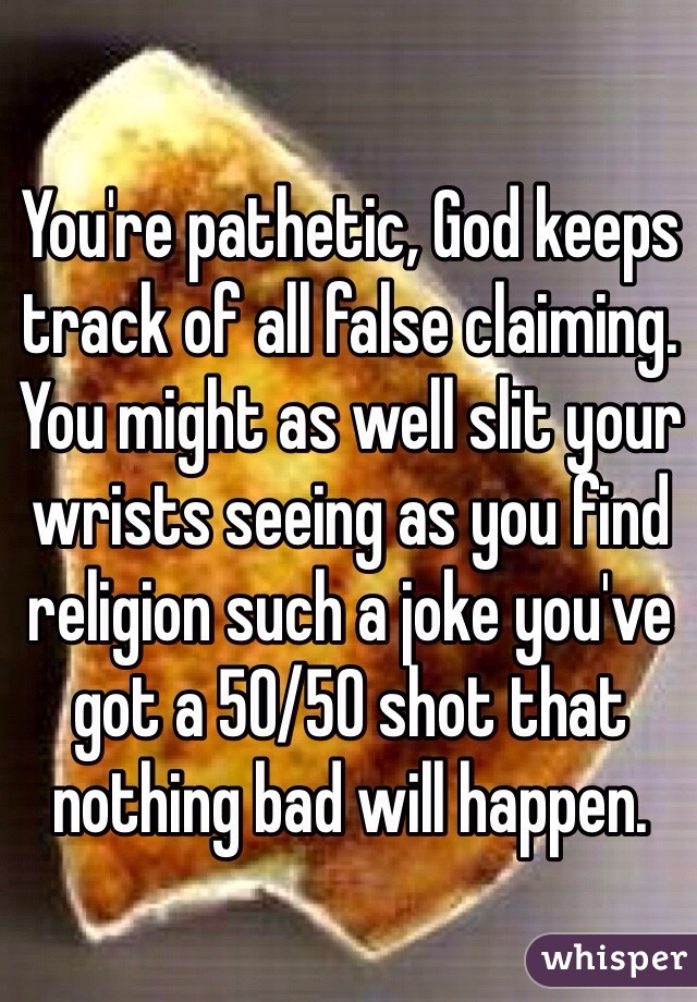 You're pathetic, God keeps track of all false claiming. You might as well slit your wrists seeing as you find religion such a joke you've got a 50/50 shot that nothing bad will happen.