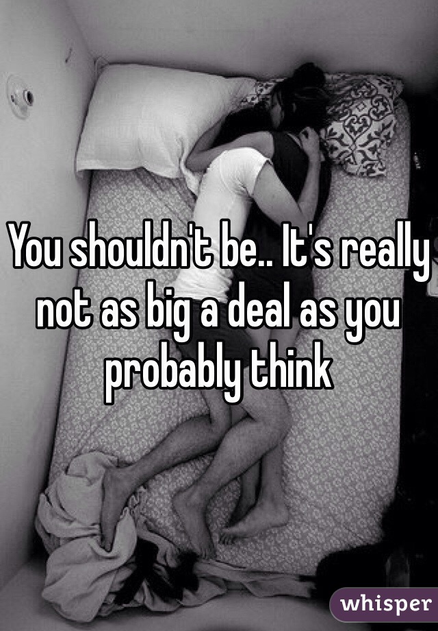 You shouldn't be.. It's really not as big a deal as you probably think 