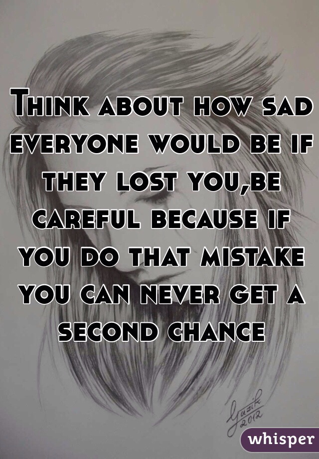 Think about how sad everyone would be if they lost you,be careful because if you do that mistake you can never get a second chance