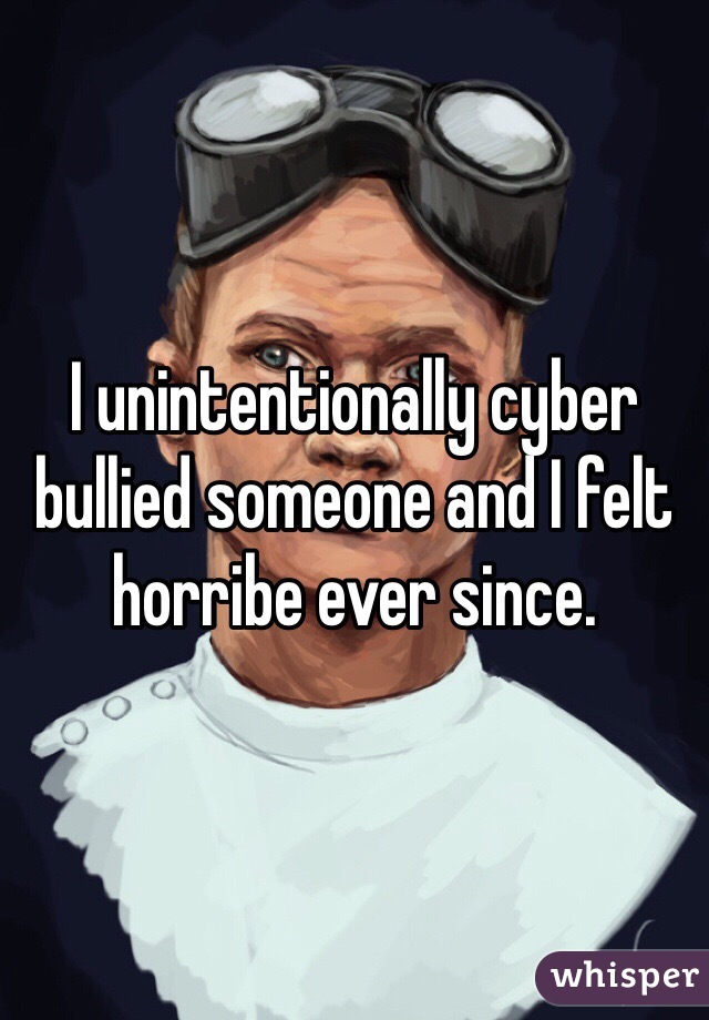 I unintentionally cyber bullied someone and I felt horribe ever since. 