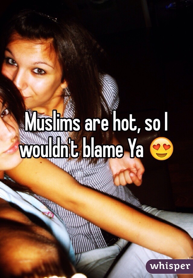 Muslims are hot, so I wouldn't blame Ya 😍