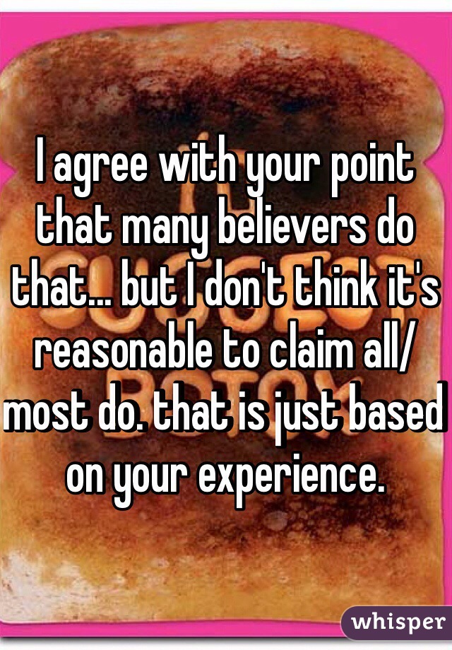 I agree with your point that many believers do that... but I don't think it's reasonable to claim all/most do. that is just based on your experience. 