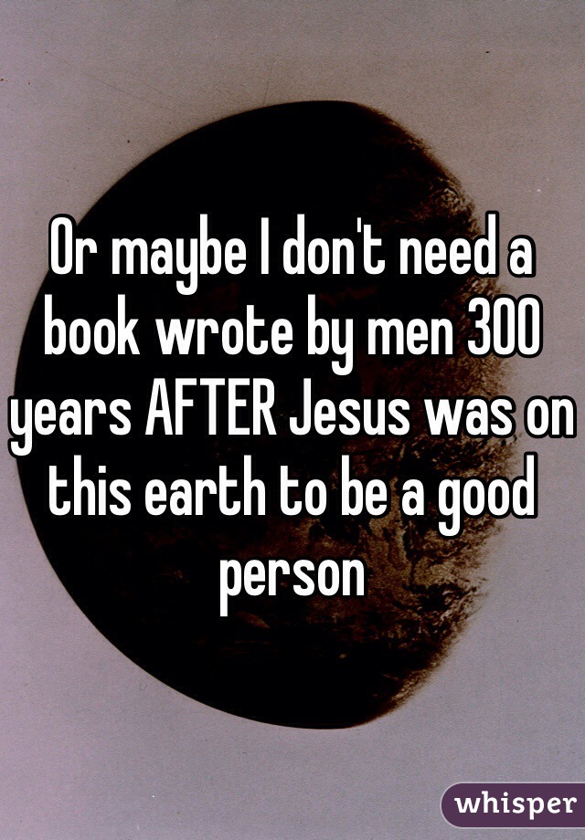 Or maybe I don't need a book wrote by men 300 years AFTER Jesus was on this earth to be a good person 