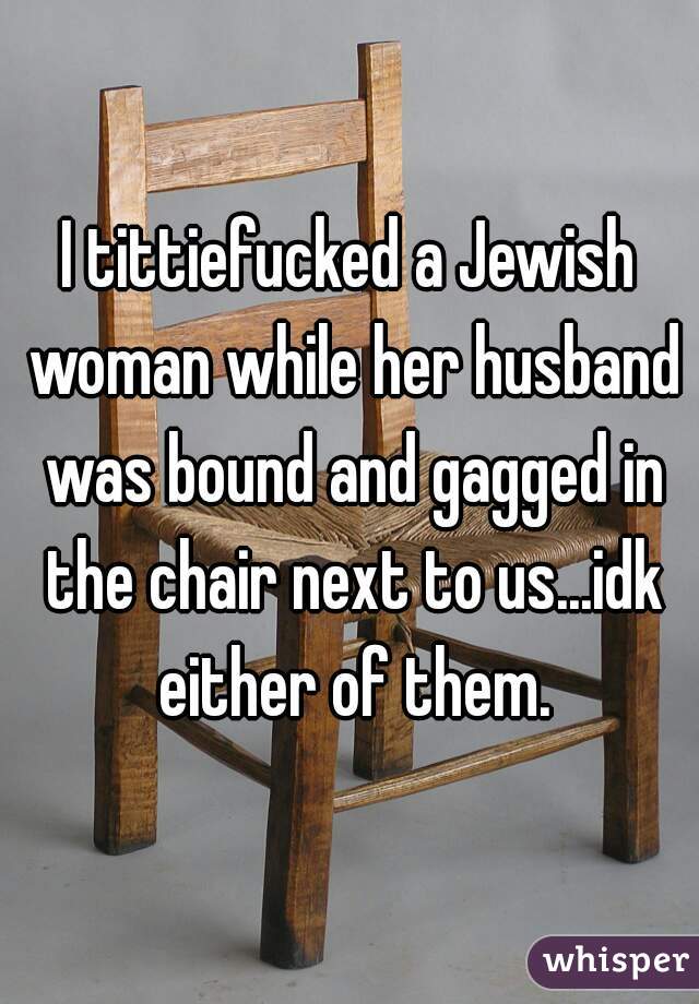 I tittiefucked a Jewish woman while her husband was bound and gagged in the chair next to us...idk either of them.