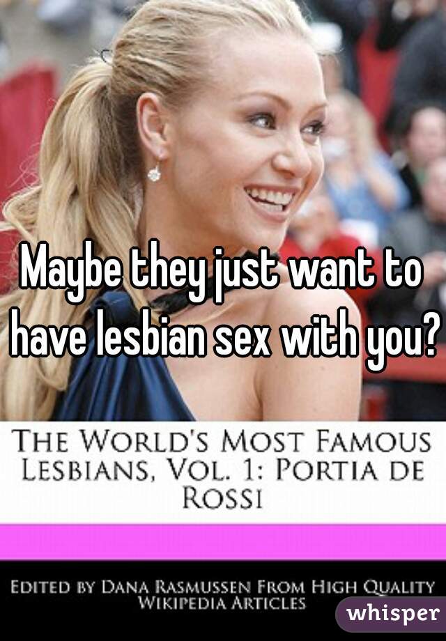 Maybe they just want to have lesbian sex with you? 