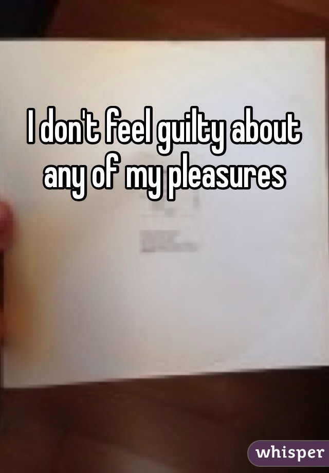 I don't feel guilty about any of my pleasures 