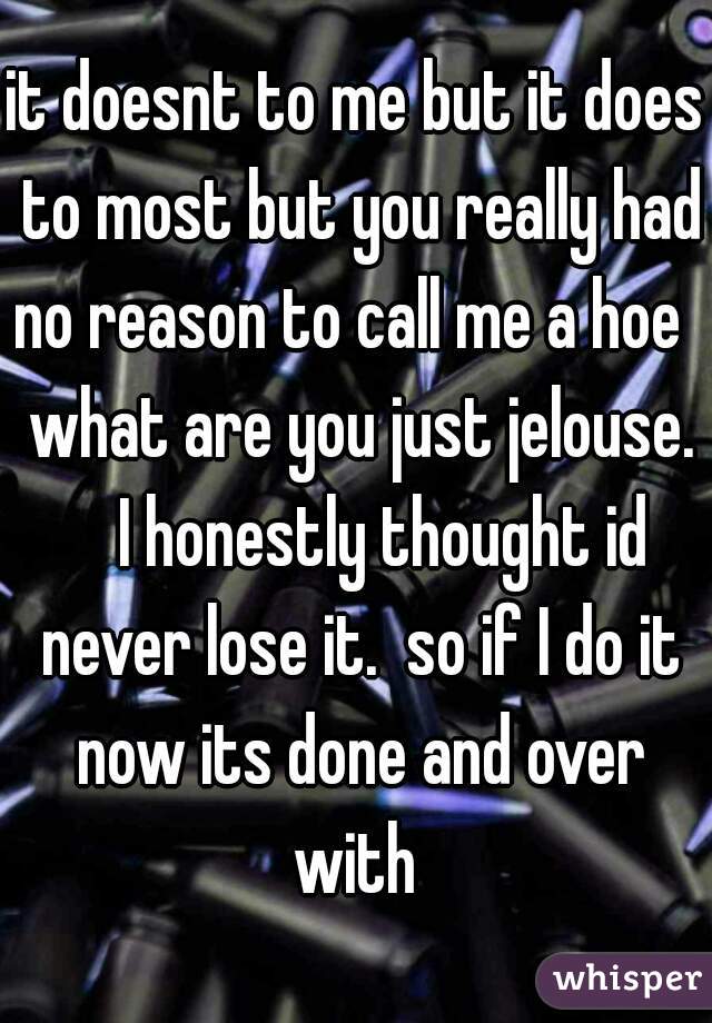 it doesnt to me but it does to most but you really had no reason to call me a hoe    what are you just jelouse.     I honestly thought id never lose it.  so if I do it now its done and over with 