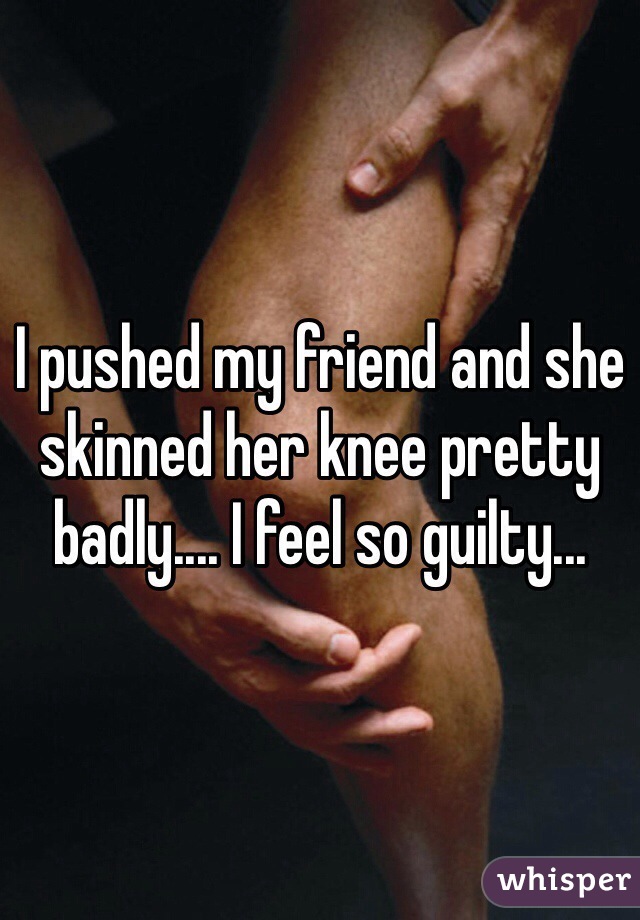 I pushed my friend and she skinned her knee pretty badly.... I feel so guilty...