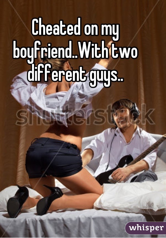 Cheated on my boyfriend..With two different guys..