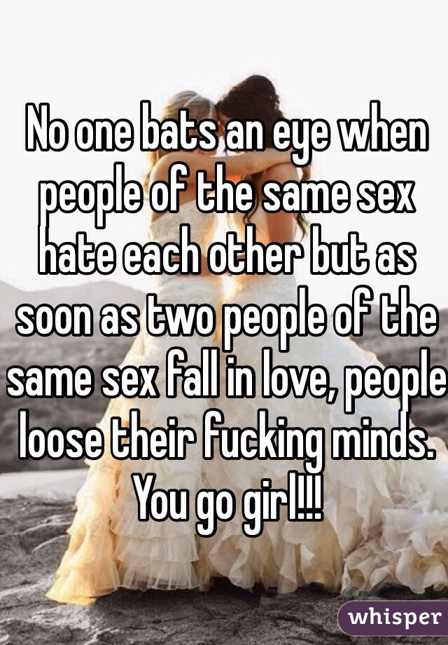 No one bats an eye when people of the same sex hate each other but as soon as two people of the same sex fall in love, people loose their fucking minds. You go girl!!! 