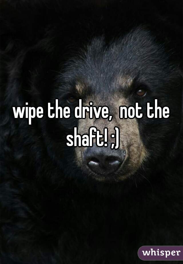 wipe the drive,  not the shaft! ;)