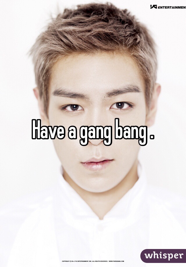 Have a gang bang .