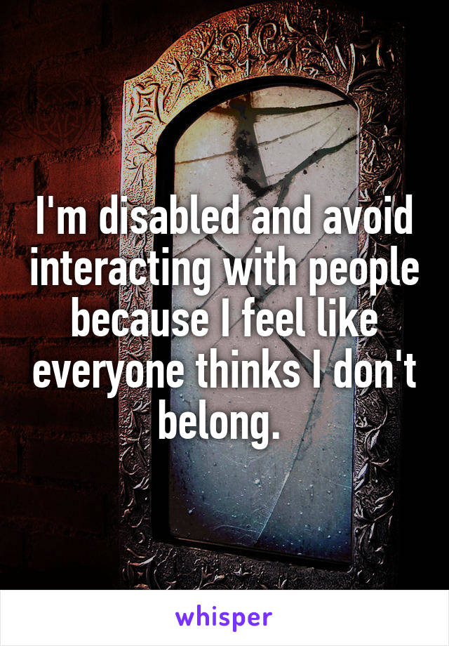 I'm disabled and avoid interacting with people because I feel like everyone thinks I don't belong. 