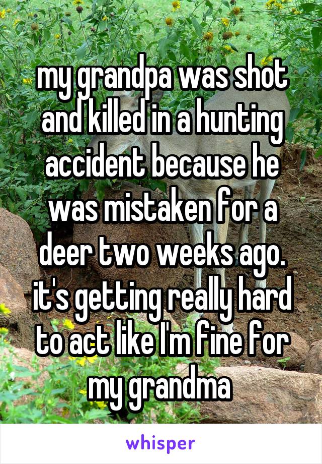my grandpa was shot and killed in a hunting accident because he was mistaken for a deer two weeks ago. it's getting really hard to act like I'm fine for my grandma 