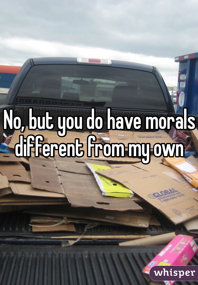 No, but you do have morals different from my own