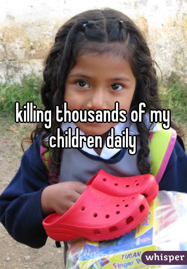 killing thousands of my children daily 