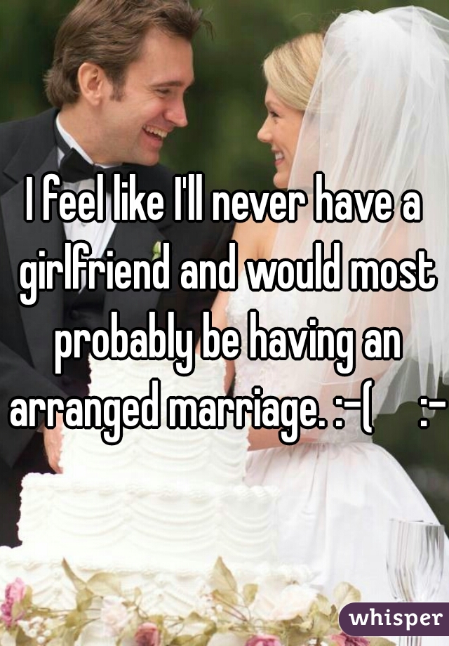 I feel like I'll never have a girlfriend and would most probably be having an arranged marriage. :-(     :-(