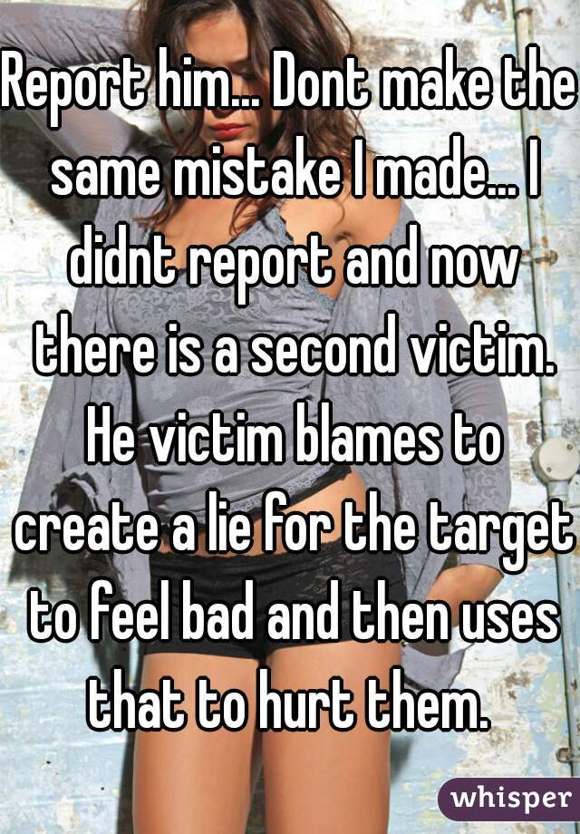 Report him... Dont make the same mistake I made... I didnt report and now there is a second victim. He victim blames to create a lie for the target to feel bad and then uses that to hurt them. 