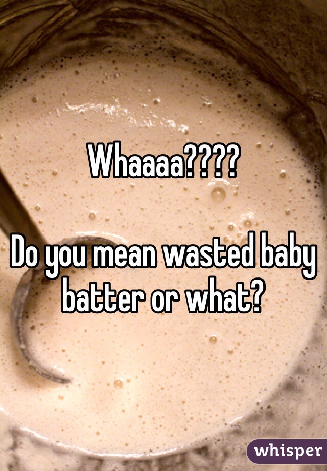 Whaaaa????

Do you mean wasted baby batter or what?
